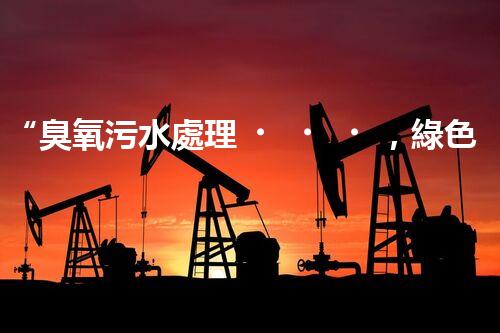 “臭氧污水處理，綠色環(huán)保新篇章”